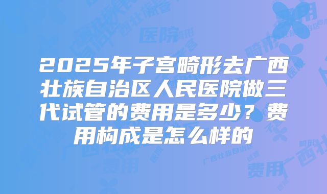 2025年子宫畸形去广西壮族自治区人民医院做三代试管的费用是多少？费用构成是怎么样的