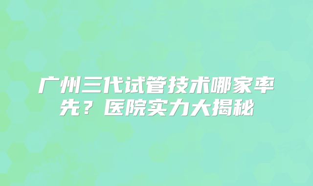 广州三代试管技术哪家率先？医院实力大揭秘