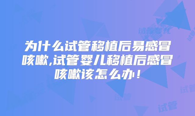 为什么试管移植后易感冒咳嗽,试管婴儿移植后感冒咳嗽该怎么办!