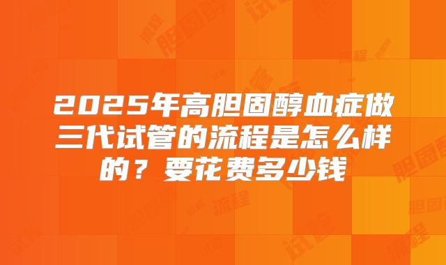 2025年高胆固醇血症做三代试管的流程是怎么样的？要花费多少钱