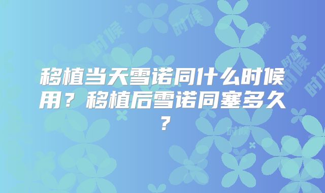 移植当天雪诺同什么时候用?移植后雪诺同塞多久?