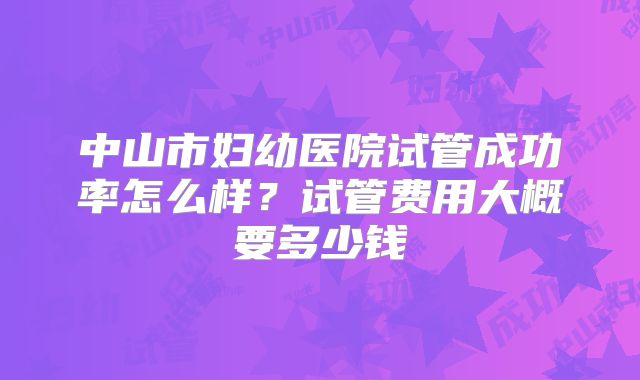 中山市妇幼医院试管成功率怎么样？试管费用大概要多少钱
