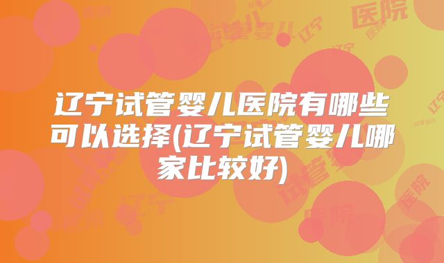辽宁试管婴儿医院有哪些可以选择(辽宁试管婴儿哪家比较好)