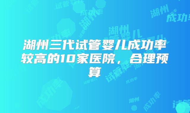 湖州三代试管婴儿成功率较高的10家医院,合理预算
