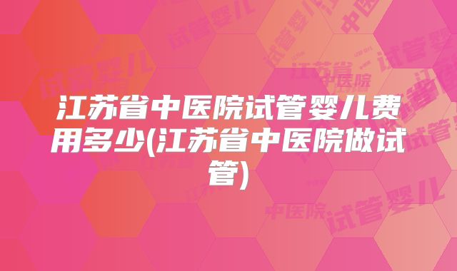 江苏省中医院试管婴儿费用多少(江苏省中医院做试管)