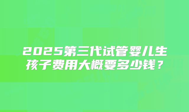 2025第三代试管婴儿生孩子费用大概要多少钱？