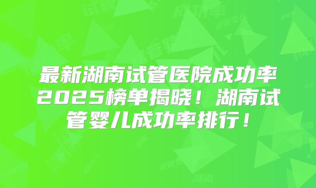 最新湖南试管医院成功率2025榜单揭晓!湖南试管婴儿成功率排行!
