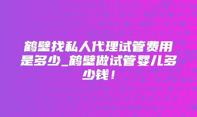鹤壁找私人代理试管费用是多少_鹤壁做试管婴儿多少钱!