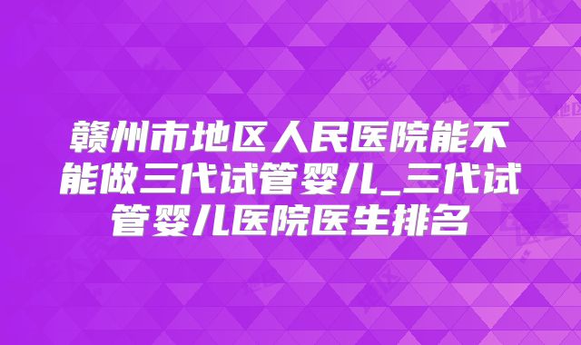 赣州市地区人民医院能不能做三代试管婴儿_三代试管婴儿医院医生排名