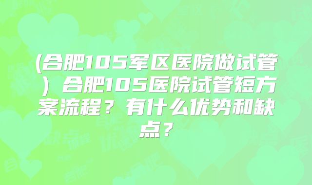 (合肥105军区医院做试管)合肥105医院试管短方案流程?有什么优势和缺点?