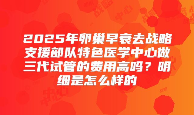 2025年卵巢早衰去战略支援部队特色医学中心做三代试管的费用高吗？明细是怎么样的