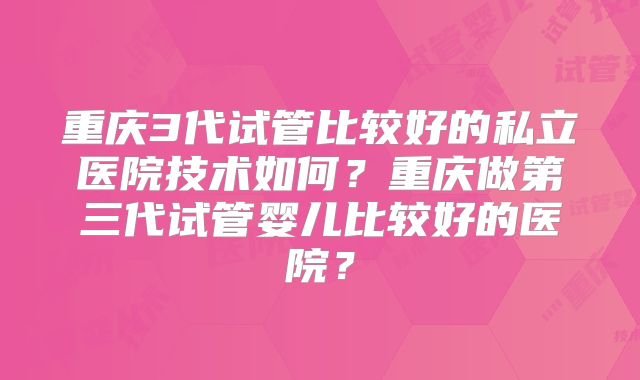 重庆3代试管比较好的私立医院技术如何?重庆做第三代试管婴儿比较好的医院?