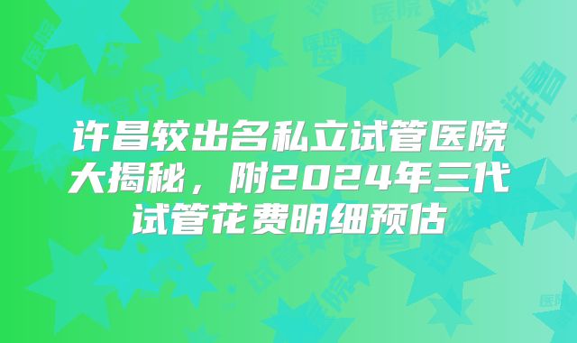 许昌较出名私立试管医院大揭秘,附2024年三代试管花费明细预估