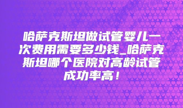 哈萨克斯坦做试管婴儿一次费用需要多少钱_哈萨克斯坦哪个医院对高龄试管成功率高！