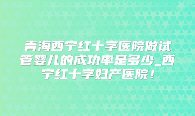 青海西宁红十字医院做试管婴儿的成功率是多少_西宁红十字妇产医院!