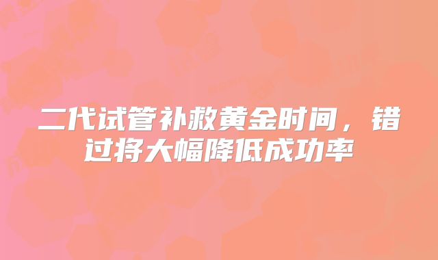 二代试管补救黄金时间,错过将大幅降低成功率