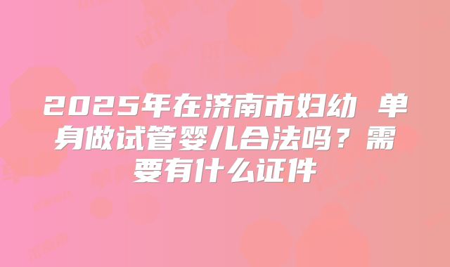2025年在济南市妇幼 单身做试管婴儿合法吗?需要有什么证件
