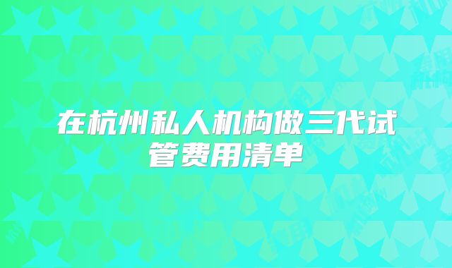 在杭州私人机构做三代试管费用清单