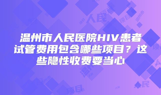 温州市人民医院HIV患者试管费用包含哪些项目？这些隐性收费要当心