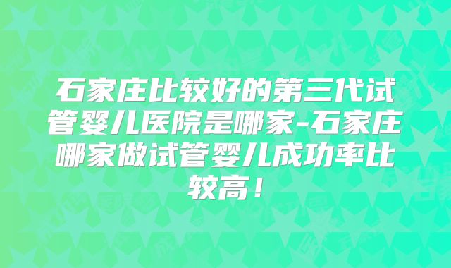 石家庄比较好的第三代试管婴儿医院是哪家-石家庄哪家做试管婴儿成功率比较高！