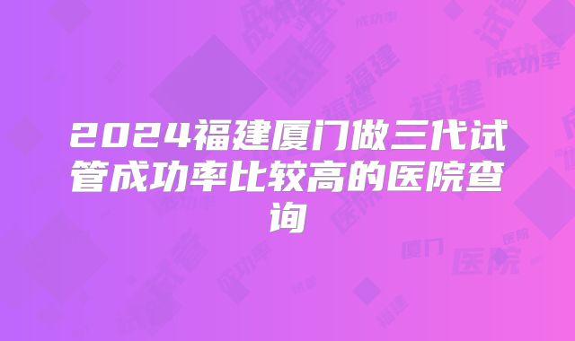 2024福建厦门做三代试管成功率比较高的医院查询