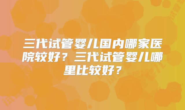 三代试管婴儿国内哪家医院较好?三代试管婴儿哪里比较好?