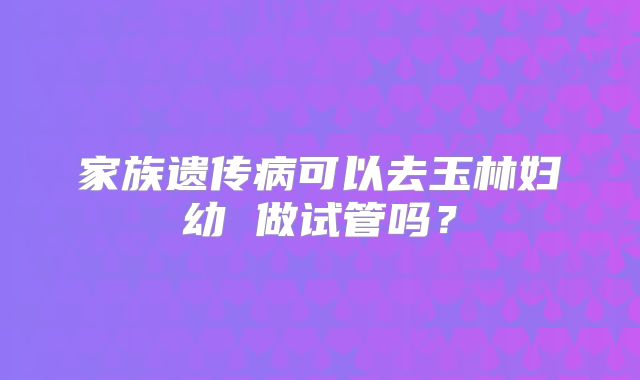 家族遗传病可以去玉林妇幼 做试管吗？