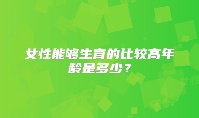 女性能够生育的比较高年龄是多少？