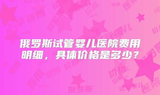 俄罗斯试管婴儿医院费用明细，具体价格是多少？