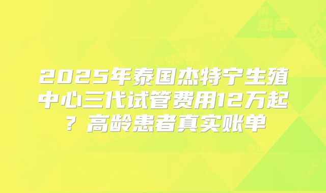 2025年泰国杰特宁生殖中心三代试管费用12万起？高龄患者真实账单