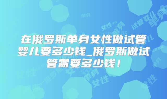 在俄罗斯单身女性做试管婴儿要多少钱_俄罗斯做试管需要多少钱！