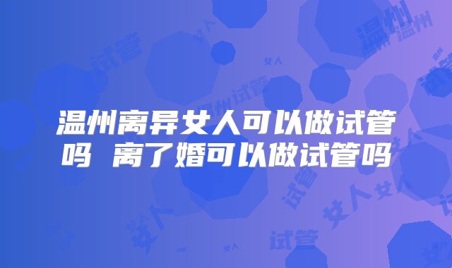 温州离异女人可以做试管吗 离了婚可以做试管吗
