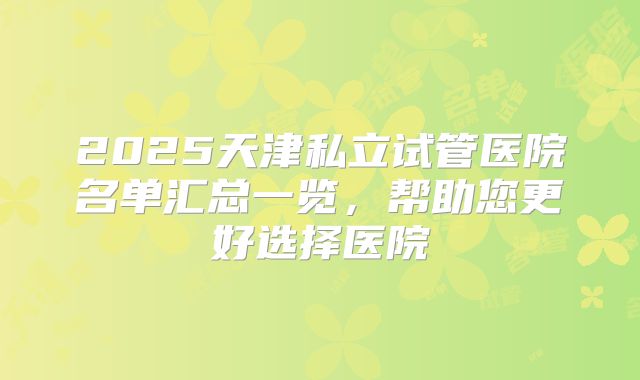 2025天津私立试管医院名单汇总一览，帮助您更好选择医院