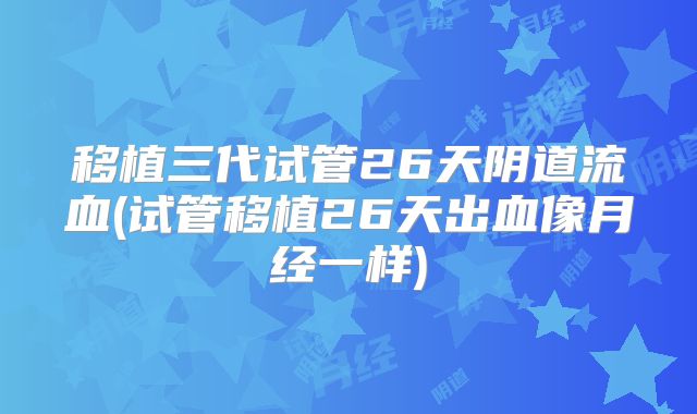 移植三代试管26天阴道流血(试管移植26天出血像月经一样)