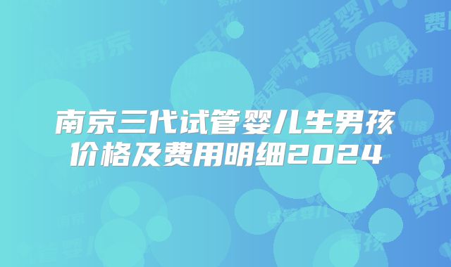 南京三代试管婴儿生男孩价格及费用明细2024