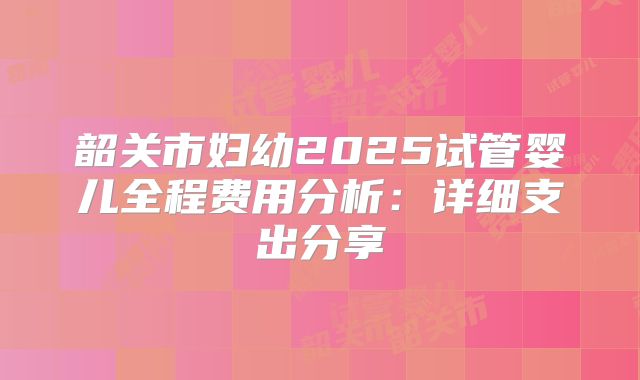 韶关市妇幼2025试管婴儿全程费用分析：详细支出分享