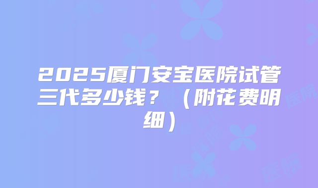 2025厦门安宝医院试管三代多少钱?(附花费明细)