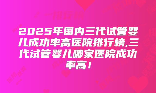 2025年国内三代试管婴儿成功率高医院排行榜,三代试管婴儿哪家医院成功率高！