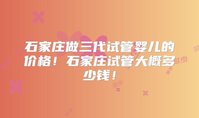 石家庄做三代试管婴儿的价格！石家庄试管大概多少钱！