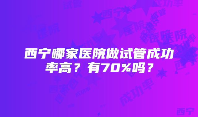 西宁哪家医院做试管成功率高?有70%吗?