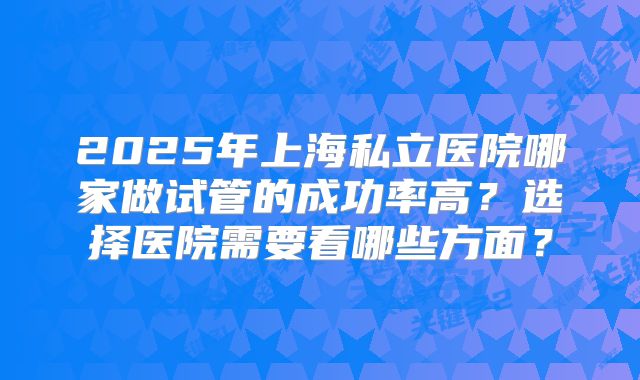2025年上海私立医院哪家做试管的成功率高？选择医院需要看哪些方面？