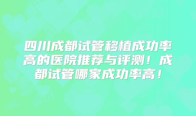 四川成都试管移植成功率高的医院推荐与评测!成都试管哪家成功率高!