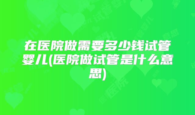 在医院做需要多少钱试管婴儿(医院做试管是什么意思)