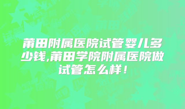 莆田附属医院试管婴儿多少钱,莆田学院附属医院做试管怎么样！
