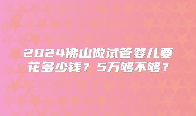 2024佛山做试管婴儿要花多少钱？5万够不够？