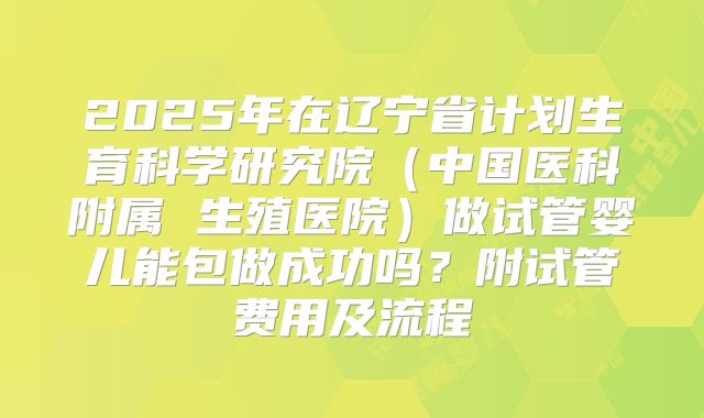 2025年在辽宁省计划生育科学研究院(中国医科附属 生殖医院)做试管婴儿能包做成功吗?附试管费用及流程