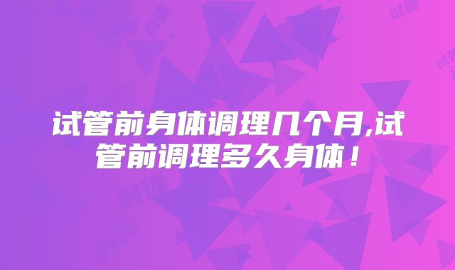 试管前身体调理几个月,试管前调理多久身体!