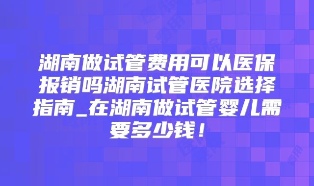 湖南做试管费用可以医保报销吗湖南试管医院选择指南_在湖南做试管婴儿需要多少钱！