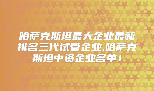 哈萨克斯坦最大企业最新排名三代试管企业,哈萨克斯坦中资企业名单！