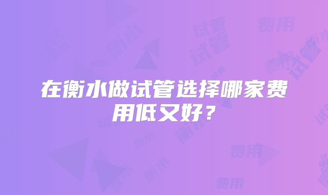 在衡水做试管选择哪家费用低又好？
